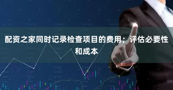 配资之家同时记录检查项目的费用；评估必要性和成本