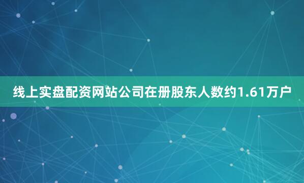 线上实盘配资网站公司在册股东人数约1.61万户