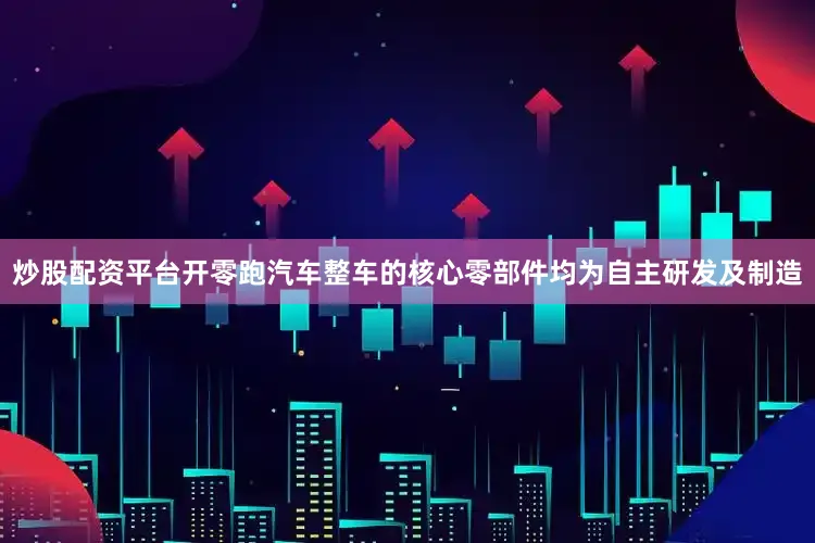 炒股配资平台开零跑汽车整车的核心零部件均为自主研发及制造