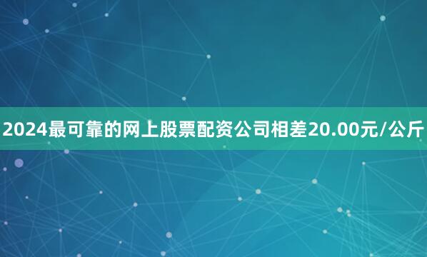 2024最可靠的网上股票配资公司相差20.00元/公斤