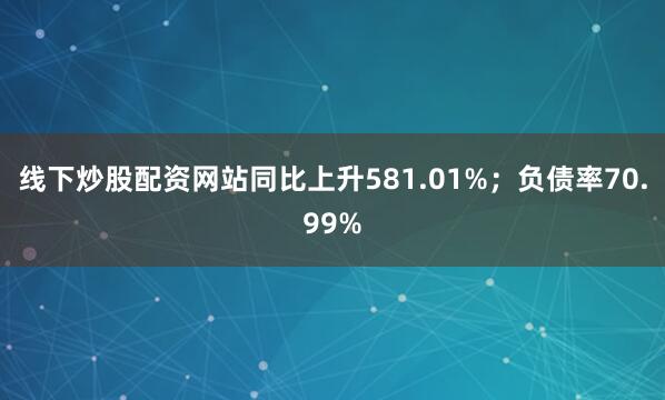 线下炒股配资网站同比上升581.01%;负债率70.99%