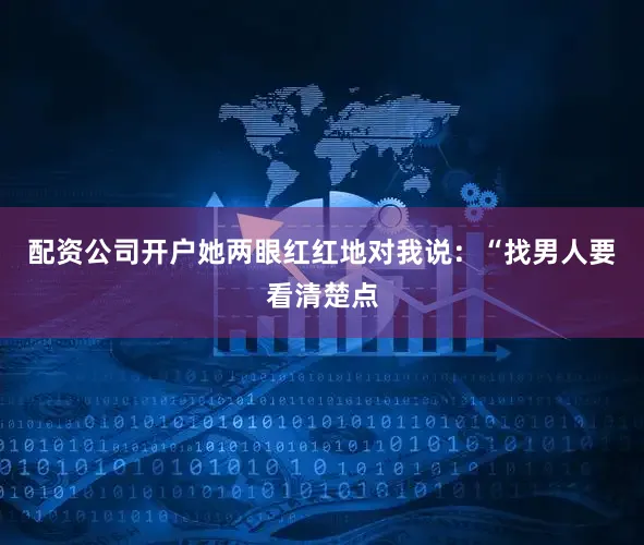 配资公司开户她两眼红红地对我说：“找男人要看清楚点