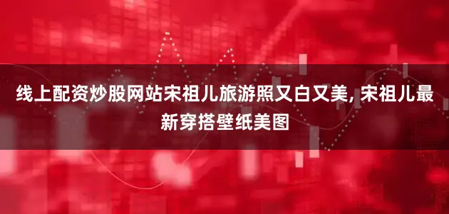 线上配资炒股网站宋祖儿旅游照又白又美, 宋祖儿最新穿搭壁纸美图