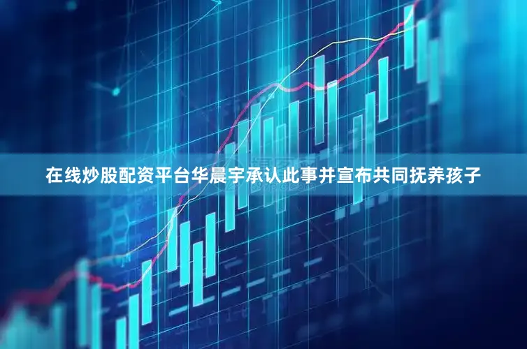 在线炒股配资平台华晨宇承认此事并宣布共同抚养孩子