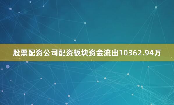 股票配资公司配资板块资金流出10362.94万