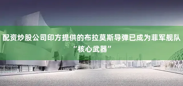 配资炒股公司印方提供的布拉莫斯导弹已成为菲军舰队“核心武器”