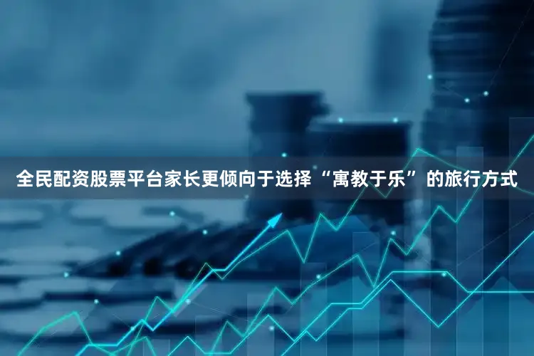 全民配资股票平台家长更倾向于选择 “寓教于乐” 的旅行方式