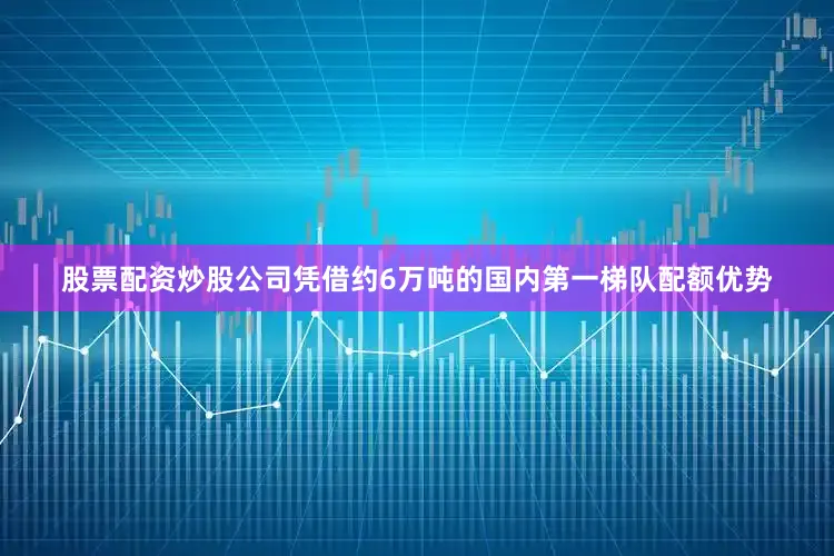 股票配资炒股公司凭借约6万吨的国内第一梯队配额优势