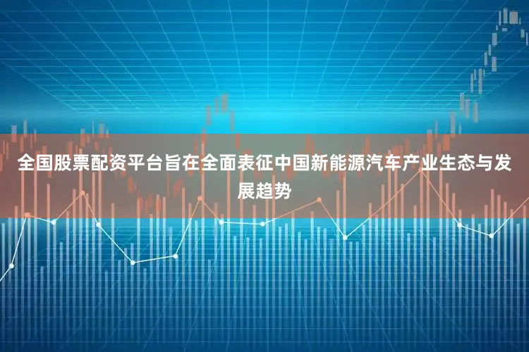 全国股票配资平台旨在全面表征中国新能源汽车产业生态与发展趋势