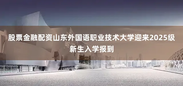 股票金融配资山东外国语职业技术大学迎来2025级新生入学报到